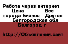 Работа через интернет › Цена ­ 20 000 - Все города Бизнес » Другое   . Белгородская обл.,Белгород г.